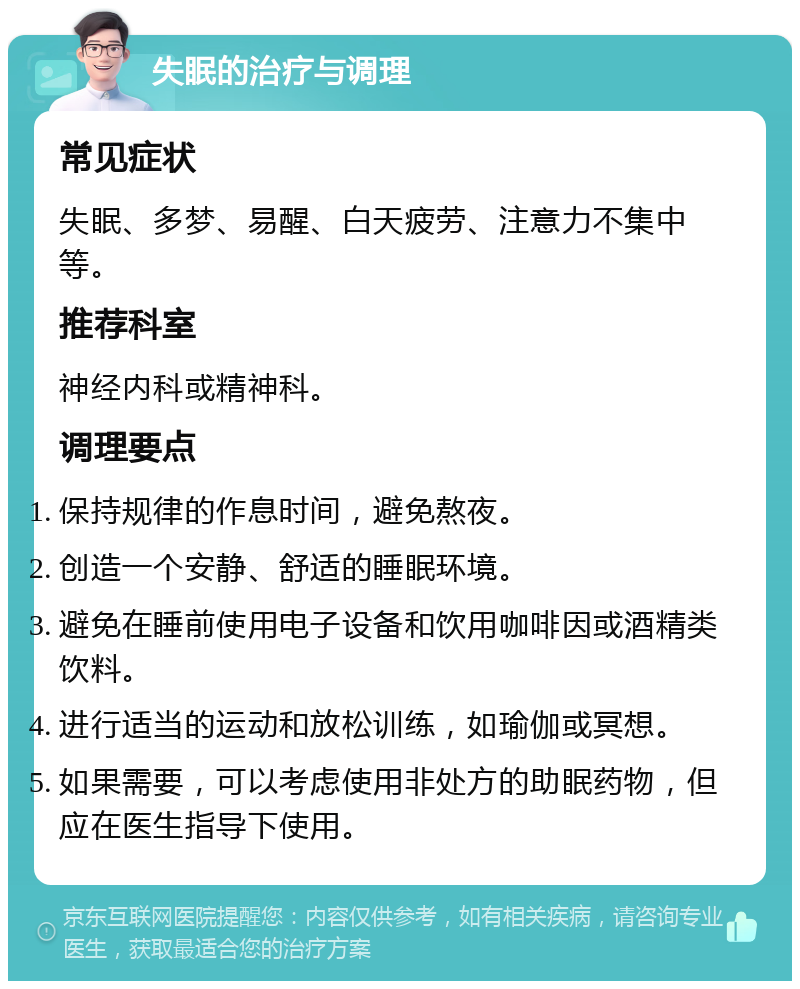 失眠的治疗与调理 常见症状 失眠、多梦、易醒、白天疲劳、注意力不集中等。 推荐科室 神经内科或精神科。 调理要点 保持规律的作息时间，避免熬夜。 创造一个安静、舒适的睡眠环境。 避免在睡前使用电子设备和饮用咖啡因或酒精类饮料。 进行适当的运动和放松训练，如瑜伽或冥想。 如果需要，可以考虑使用非处方的助眠药物，但应在医生指导下使用。