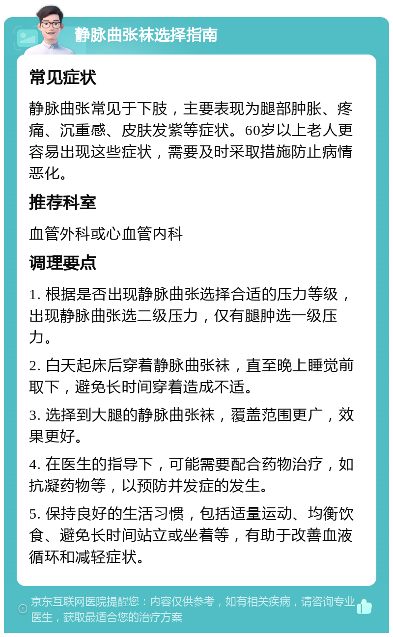 静脉曲张袜选择指南 常见症状 静脉曲张常见于下肢，主要表现为腿部肿胀、疼痛、沉重感、皮肤发紫等症状。60岁以上老人更容易出现这些症状，需要及时采取措施防止病情恶化。 推荐科室 血管外科或心血管内科 调理要点 1. 根据是否出现静脉曲张选择合适的压力等级，出现静脉曲张选二级压力，仅有腿肿选一级压力。 2. 白天起床后穿着静脉曲张袜，直至晚上睡觉前取下，避免长时间穿着造成不适。 3. 选择到大腿的静脉曲张袜，覆盖范围更广，效果更好。 4. 在医生的指导下，可能需要配合药物治疗，如抗凝药物等，以预防并发症的发生。 5. 保持良好的生活习惯，包括适量运动、均衡饮食、避免长时间站立或坐着等，有助于改善血液循环和减轻症状。