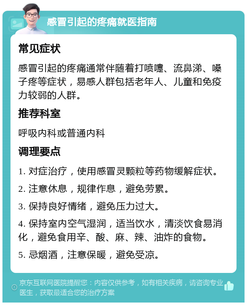 感冒引起的疼痛就医指南 常见症状 感冒引起的疼痛通常伴随着打喷嚏、流鼻涕、嗓子疼等症状，易感人群包括老年人、儿童和免疫力较弱的人群。 推荐科室 呼吸内科或普通内科 调理要点 1. 对症治疗，使用感冒灵颗粒等药物缓解症状。 2. 注意休息，规律作息，避免劳累。 3. 保持良好情绪，避免压力过大。 4. 保持室内空气湿润，适当饮水，清淡饮食易消化，避免食用辛、酸、麻、辣、油炸的食物。 5. 忌烟酒，注意保暖，避免受凉。