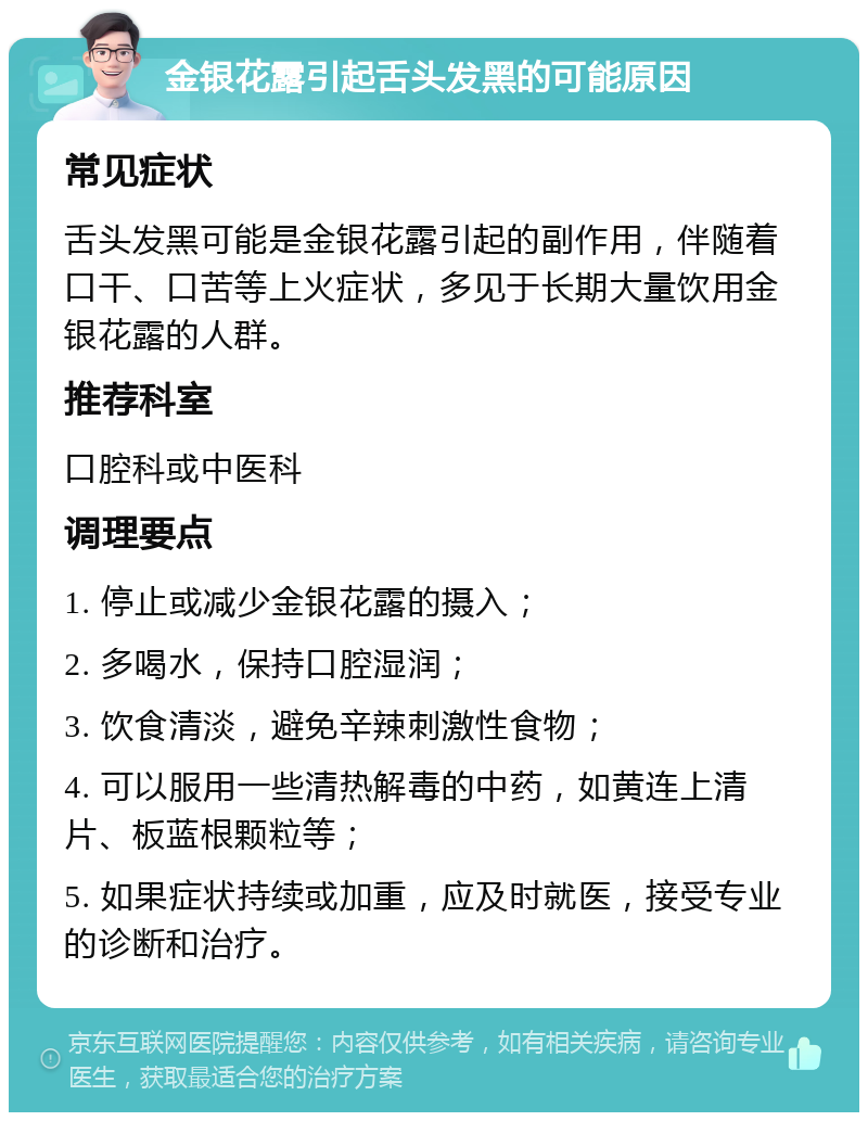 金银花露引起舌头发黑的可能原因 常见症状 舌头发黑可能是金银花露引起的副作用，伴随着口干、口苦等上火症状，多见于长期大量饮用金银花露的人群。 推荐科室 口腔科或中医科 调理要点 1. 停止或减少金银花露的摄入； 2. 多喝水，保持口腔湿润； 3. 饮食清淡，避免辛辣刺激性食物； 4. 可以服用一些清热解毒的中药，如黄连上清片、板蓝根颗粒等； 5. 如果症状持续或加重，应及时就医，接受专业的诊断和治疗。