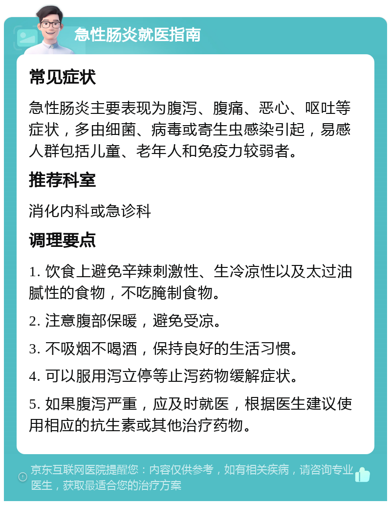 急性肠炎就医指南 常见症状 急性肠炎主要表现为腹泻、腹痛、恶心、呕吐等症状，多由细菌、病毒或寄生虫感染引起，易感人群包括儿童、老年人和免疫力较弱者。 推荐科室 消化内科或急诊科 调理要点 1. 饮食上避免辛辣刺激性、生冷凉性以及太过油腻性的食物，不吃腌制食物。 2. 注意腹部保暖，避免受凉。 3. 不吸烟不喝酒，保持良好的生活习惯。 4. 可以服用泻立停等止泻药物缓解症状。 5. 如果腹泻严重，应及时就医，根据医生建议使用相应的抗生素或其他治疗药物。