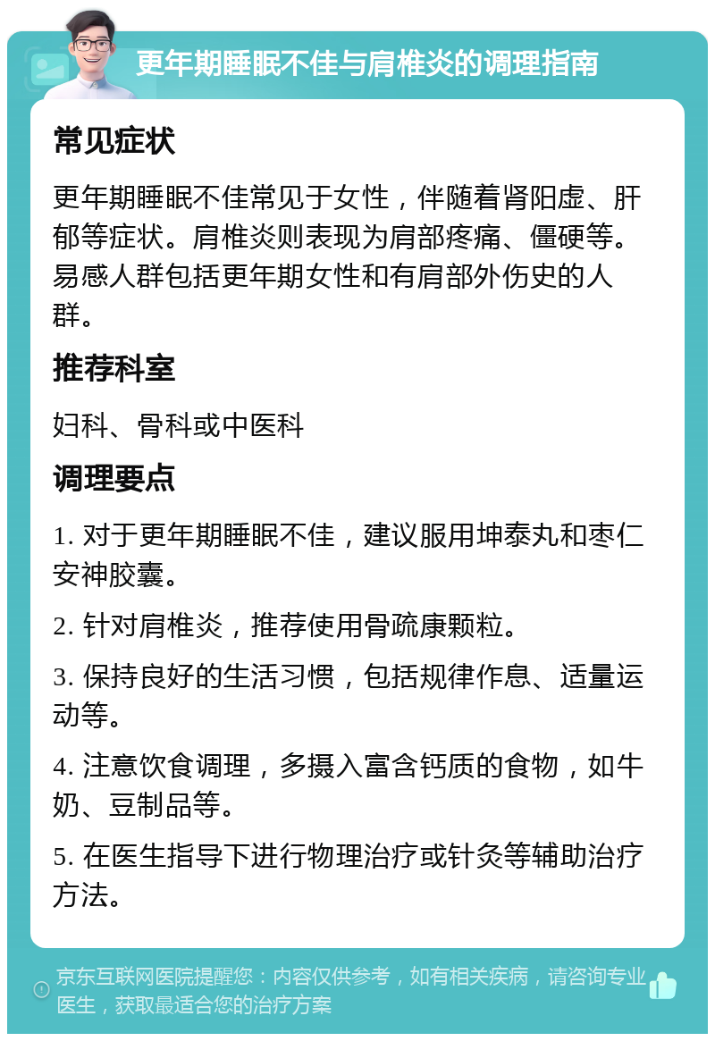 更年期睡眠不佳与肩椎炎的调理指南 常见症状 更年期睡眠不佳常见于女性，伴随着肾阳虚、肝郁等症状。肩椎炎则表现为肩部疼痛、僵硬等。易感人群包括更年期女性和有肩部外伤史的人群。 推荐科室 妇科、骨科或中医科 调理要点 1. 对于更年期睡眠不佳，建议服用坤泰丸和枣仁安神胶囊。 2. 针对肩椎炎，推荐使用骨疏康颗粒。 3. 保持良好的生活习惯，包括规律作息、适量运动等。 4. 注意饮食调理，多摄入富含钙质的食物，如牛奶、豆制品等。 5. 在医生指导下进行物理治疗或针灸等辅助治疗方法。