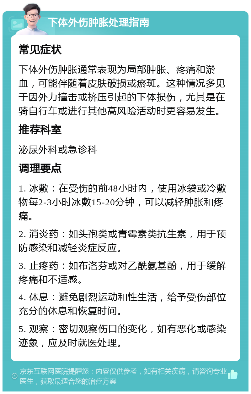 下体外伤肿胀处理指南 常见症状 下体外伤肿胀通常表现为局部肿胀、疼痛和淤血，可能伴随着皮肤破损或瘀斑。这种情况多见于因外力撞击或挤压引起的下体损伤，尤其是在骑自行车或进行其他高风险活动时更容易发生。 推荐科室 泌尿外科或急诊科 调理要点 1. 冰敷：在受伤的前48小时内，使用冰袋或冷敷物每2-3小时冰敷15-20分钟，可以减轻肿胀和疼痛。 2. 消炎药：如头孢类或青霉素类抗生素，用于预防感染和减轻炎症反应。 3. 止疼药：如布洛芬或对乙酰氨基酚，用于缓解疼痛和不适感。 4. 休息：避免剧烈运动和性生活，给予受伤部位充分的休息和恢复时间。 5. 观察：密切观察伤口的变化，如有恶化或感染迹象，应及时就医处理。