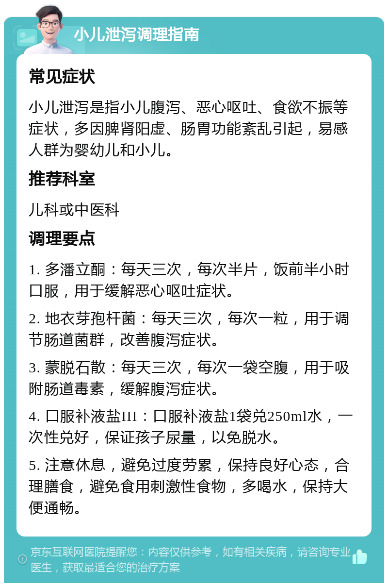 小儿泄泻调理指南 常见症状 小儿泄泻是指小儿腹泻、恶心呕吐、食欲不振等症状，多因脾肾阳虚、肠胃功能紊乱引起，易感人群为婴幼儿和小儿。 推荐科室 儿科或中医科 调理要点 1. 多潘立酮：每天三次，每次半片，饭前半小时口服，用于缓解恶心呕吐症状。 2. 地衣芽孢杆菌：每天三次，每次一粒，用于调节肠道菌群，改善腹泻症状。 3. 蒙脱石散：每天三次，每次一袋空腹，用于吸附肠道毒素，缓解腹泻症状。 4. 口服补液盐III：口服补液盐1袋兑250ml水，一次性兑好，保证孩子尿量，以免脱水。 5. 注意休息，避免过度劳累，保持良好心态，合理膳食，避免食用刺激性食物，多喝水，保持大便通畅。