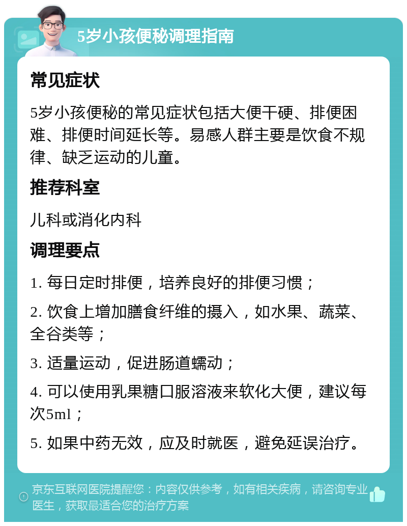 5岁小孩便秘调理指南 常见症状 5岁小孩便秘的常见症状包括大便干硬、排便困难、排便时间延长等。易感人群主要是饮食不规律、缺乏运动的儿童。 推荐科室 儿科或消化内科 调理要点 1. 每日定时排便，培养良好的排便习惯； 2. 饮食上增加膳食纤维的摄入，如水果、蔬菜、全谷类等； 3. 适量运动，促进肠道蠕动； 4. 可以使用乳果糖口服溶液来软化大便，建议每次5ml； 5. 如果中药无效，应及时就医，避免延误治疗。