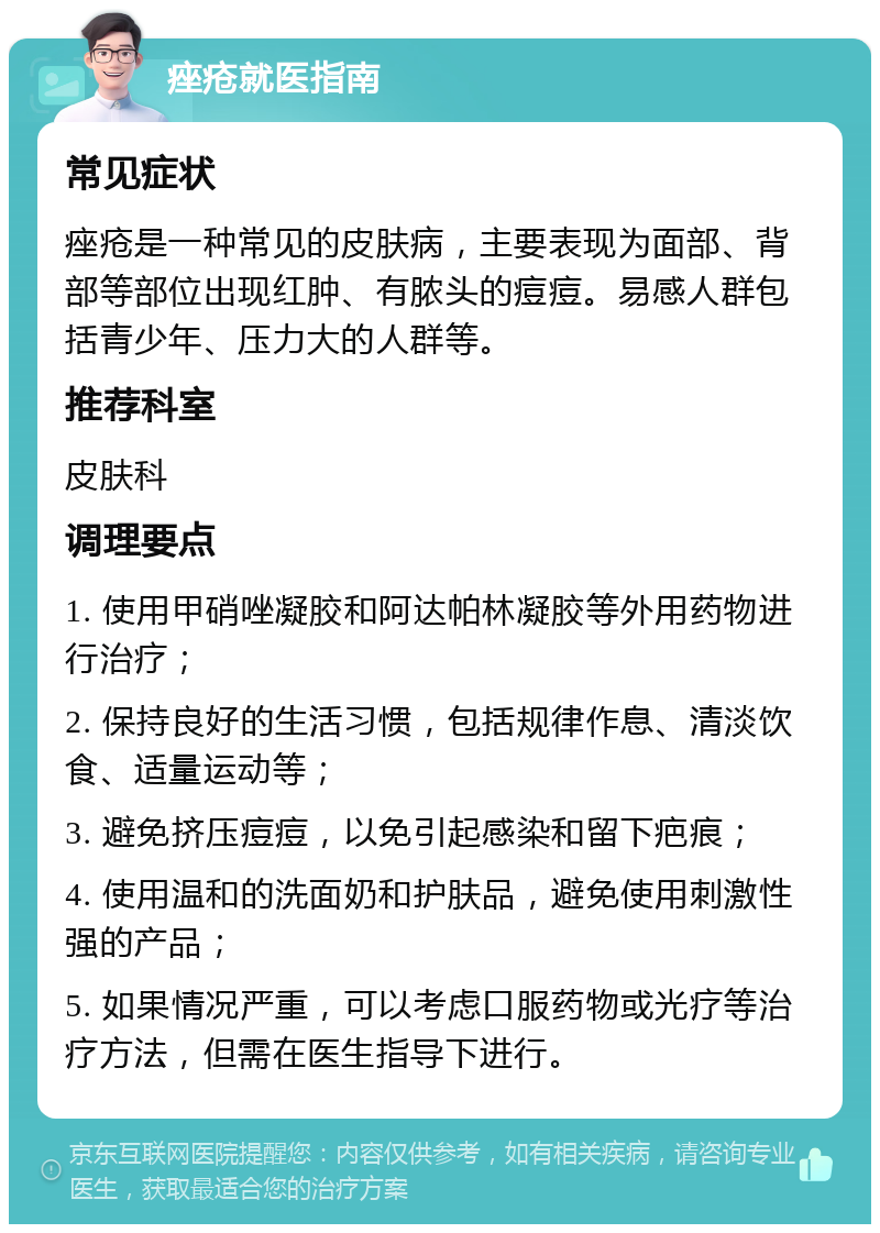 痤疮就医指南 常见症状 痤疮是一种常见的皮肤病，主要表现为面部、背部等部位出现红肿、有脓头的痘痘。易感人群包括青少年、压力大的人群等。 推荐科室 皮肤科 调理要点 1. 使用甲硝唑凝胶和阿达帕林凝胶等外用药物进行治疗； 2. 保持良好的生活习惯，包括规律作息、清淡饮食、适量运动等； 3. 避免挤压痘痘，以免引起感染和留下疤痕； 4. 使用温和的洗面奶和护肤品，避免使用刺激性强的产品； 5. 如果情况严重，可以考虑口服药物或光疗等治疗方法，但需在医生指导下进行。