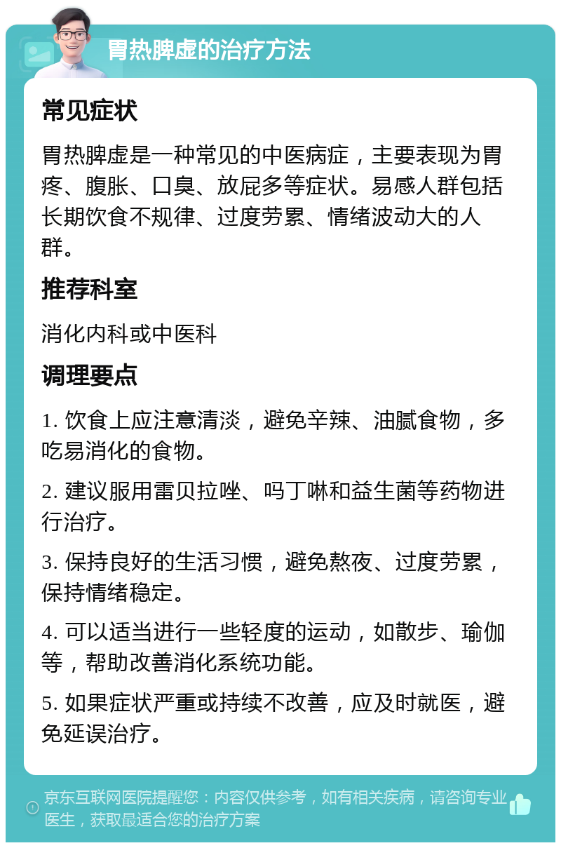 胃热脾虚的治疗方法 常见症状 胃热脾虚是一种常见的中医病症，主要表现为胃疼、腹胀、口臭、放屁多等症状。易感人群包括长期饮食不规律、过度劳累、情绪波动大的人群。 推荐科室 消化内科或中医科 调理要点 1. 饮食上应注意清淡，避免辛辣、油腻食物，多吃易消化的食物。 2. 建议服用雷贝拉唑、吗丁啉和益生菌等药物进行治疗。 3. 保持良好的生活习惯，避免熬夜、过度劳累，保持情绪稳定。 4. 可以适当进行一些轻度的运动，如散步、瑜伽等，帮助改善消化系统功能。 5. 如果症状严重或持续不改善，应及时就医，避免延误治疗。