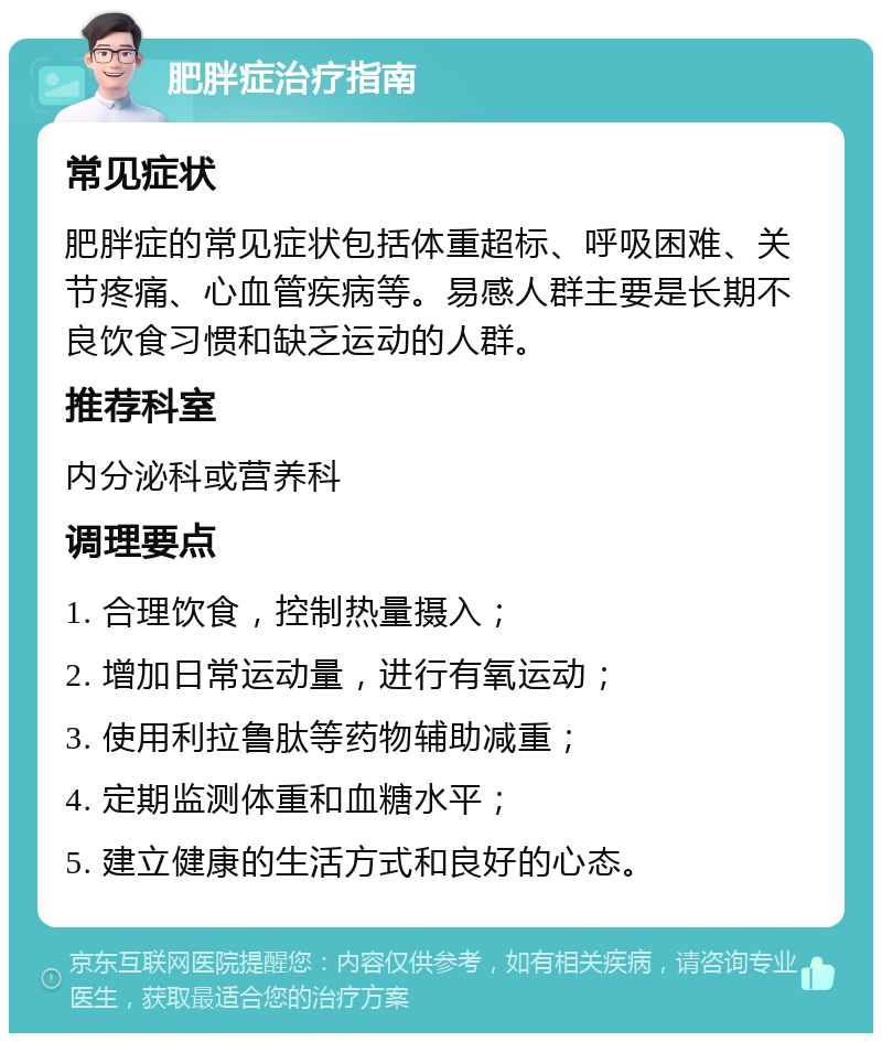 肥胖症治疗指南 常见症状 肥胖症的常见症状包括体重超标、呼吸困难、关节疼痛、心血管疾病等。易感人群主要是长期不良饮食习惯和缺乏运动的人群。 推荐科室 内分泌科或营养科 调理要点 1. 合理饮食，控制热量摄入； 2. 增加日常运动量，进行有氧运动； 3. 使用利拉鲁肽等药物辅助减重； 4. 定期监测体重和血糖水平； 5. 建立健康的生活方式和良好的心态。