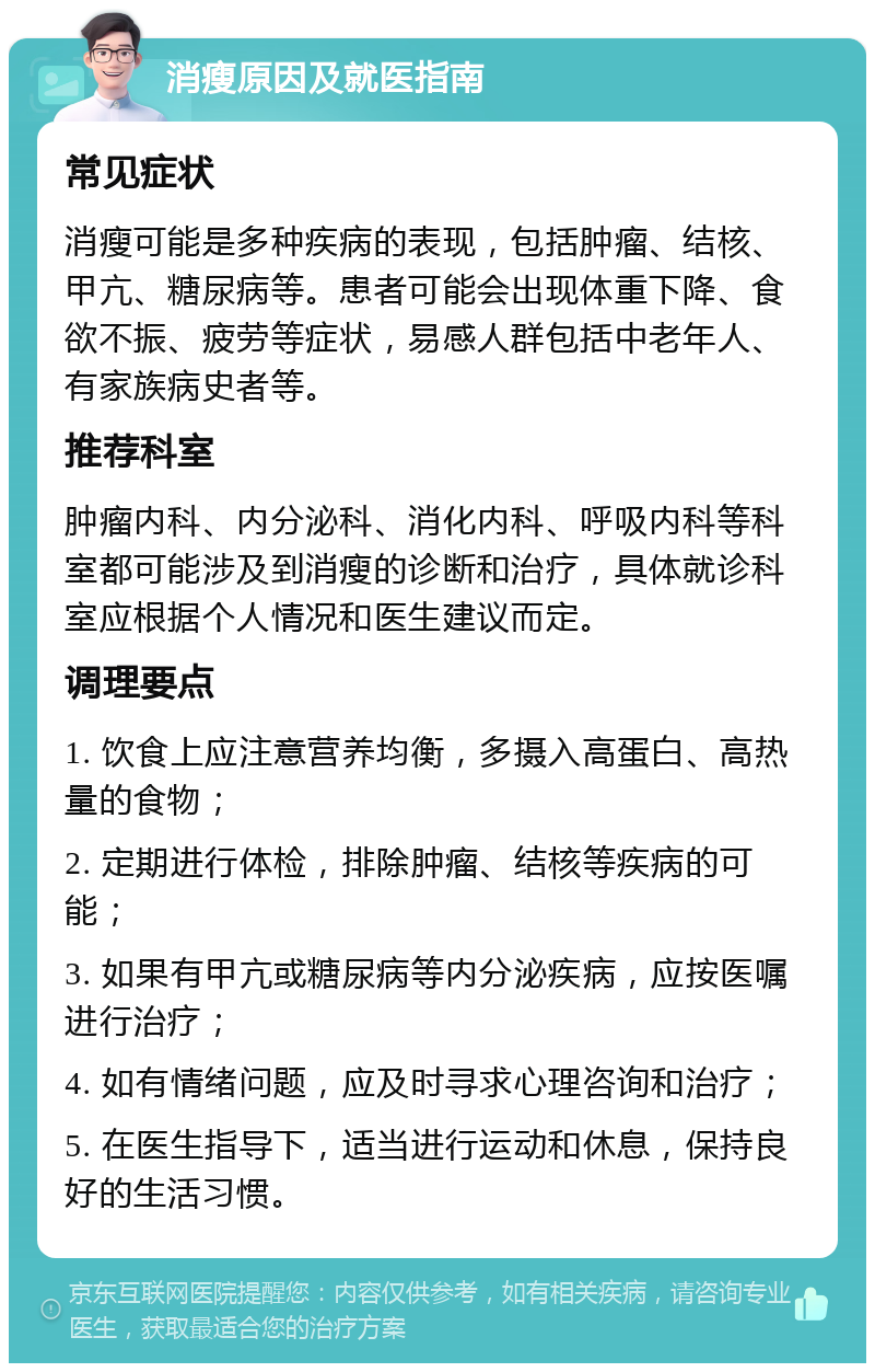 消瘦原因及就医指南 常见症状 消瘦可能是多种疾病的表现，包括肿瘤、结核、甲亢、糖尿病等。患者可能会出现体重下降、食欲不振、疲劳等症状，易感人群包括中老年人、有家族病史者等。 推荐科室 肿瘤内科、内分泌科、消化内科、呼吸内科等科室都可能涉及到消瘦的诊断和治疗，具体就诊科室应根据个人情况和医生建议而定。 调理要点 1. 饮食上应注意营养均衡，多摄入高蛋白、高热量的食物； 2. 定期进行体检，排除肿瘤、结核等疾病的可能； 3. 如果有甲亢或糖尿病等内分泌疾病，应按医嘱进行治疗； 4. 如有情绪问题，应及时寻求心理咨询和治疗； 5. 在医生指导下，适当进行运动和休息，保持良好的生活习惯。