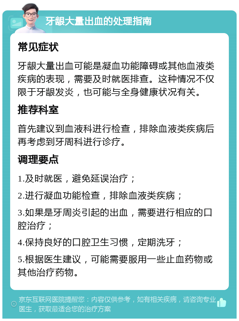 牙龈大量出血的处理指南 常见症状 牙龈大量出血可能是凝血功能障碍或其他血液类疾病的表现，需要及时就医排查。这种情况不仅限于牙龈发炎，也可能与全身健康状况有关。 推荐科室 首先建议到血液科进行检查，排除血液类疾病后再考虑到牙周科进行诊疗。 调理要点 1.及时就医，避免延误治疗； 2.进行凝血功能检查，排除血液类疾病； 3.如果是牙周炎引起的出血，需要进行相应的口腔治疗； 4.保持良好的口腔卫生习惯，定期洗牙； 5.根据医生建议，可能需要服用一些止血药物或其他治疗药物。