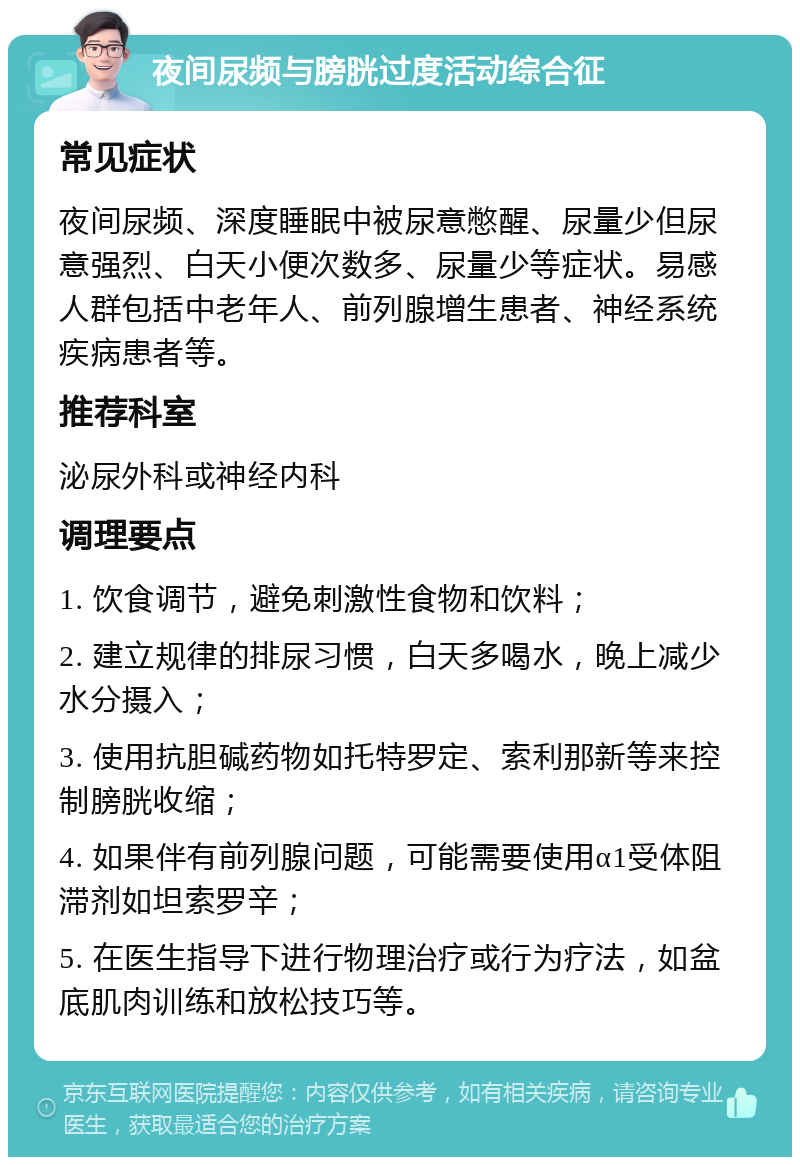 夜间尿频与膀胱过度活动综合征 常见症状 夜间尿频、深度睡眠中被尿意憋醒、尿量少但尿意强烈、白天小便次数多、尿量少等症状。易感人群包括中老年人、前列腺增生患者、神经系统疾病患者等。 推荐科室 泌尿外科或神经内科 调理要点 1. 饮食调节，避免刺激性食物和饮料； 2. 建立规律的排尿习惯，白天多喝水，晚上减少水分摄入； 3. 使用抗胆碱药物如托特罗定、索利那新等来控制膀胱收缩； 4. 如果伴有前列腺问题，可能需要使用α1受体阻滞剂如坦索罗辛； 5. 在医生指导下进行物理治疗或行为疗法，如盆底肌肉训练和放松技巧等。