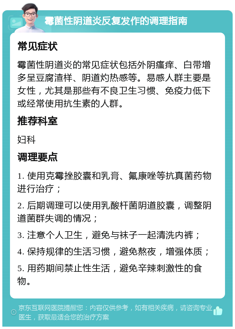 霉菌性阴道炎反复发作的调理指南 常见症状 霉菌性阴道炎的常见症状包括外阴瘙痒、白带增多呈豆腐渣样、阴道灼热感等。易感人群主要是女性，尤其是那些有不良卫生习惯、免疫力低下或经常使用抗生素的人群。 推荐科室 妇科 调理要点 1. 使用克霉挫胶囊和乳膏、氟康唑等抗真菌药物进行治疗； 2. 后期调理可以使用乳酸杆菌阴道胶囊，调整阴道菌群失调的情况； 3. 注意个人卫生，避免与袜子一起清洗内裤； 4. 保持规律的生活习惯，避免熬夜，增强体质； 5. 用药期间禁止性生活，避免辛辣刺激性的食物。