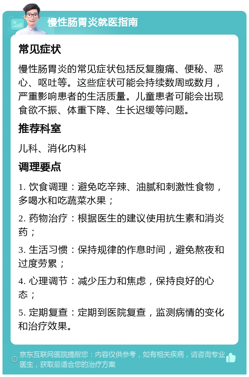 慢性肠胃炎就医指南 常见症状 慢性肠胃炎的常见症状包括反复腹痛、便秘、恶心、呕吐等。这些症状可能会持续数周或数月，严重影响患者的生活质量。儿童患者可能会出现食欲不振、体重下降、生长迟缓等问题。 推荐科室 儿科、消化内科 调理要点 1. 饮食调理：避免吃辛辣、油腻和刺激性食物，多喝水和吃蔬菜水果； 2. 药物治疗：根据医生的建议使用抗生素和消炎药； 3. 生活习惯：保持规律的作息时间，避免熬夜和过度劳累； 4. 心理调节：减少压力和焦虑，保持良好的心态； 5. 定期复查：定期到医院复查，监测病情的变化和治疗效果。