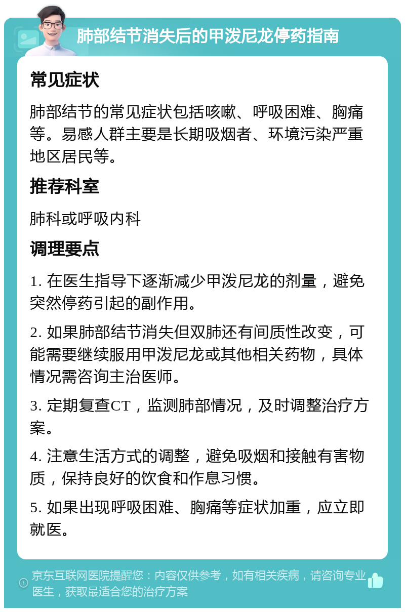 肺部结节消失后的甲泼尼龙停药指南 常见症状 肺部结节的常见症状包括咳嗽、呼吸困难、胸痛等。易感人群主要是长期吸烟者、环境污染严重地区居民等。 推荐科室 肺科或呼吸内科 调理要点 1. 在医生指导下逐渐减少甲泼尼龙的剂量，避免突然停药引起的副作用。 2. 如果肺部结节消失但双肺还有间质性改变，可能需要继续服用甲泼尼龙或其他相关药物，具体情况需咨询主治医师。 3. 定期复查CT，监测肺部情况，及时调整治疗方案。 4. 注意生活方式的调整，避免吸烟和接触有害物质，保持良好的饮食和作息习惯。 5. 如果出现呼吸困难、胸痛等症状加重，应立即就医。