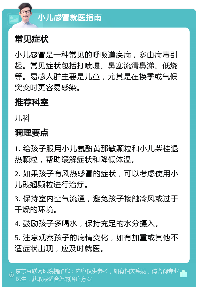 小儿感冒就医指南 常见症状 小儿感冒是一种常见的呼吸道疾病，多由病毒引起。常见症状包括打喷嚏、鼻塞流清鼻涕、低烧等。易感人群主要是儿童，尤其是在换季或气候突变时更容易感染。 推荐科室 儿科 调理要点 1. 给孩子服用小儿氨酚黄那敏颗粒和小儿柴桂退热颗粒，帮助缓解症状和降低体温。 2. 如果孩子有风热感冒的症状，可以考虑使用小儿豉翘颗粒进行治疗。 3. 保持室内空气流通，避免孩子接触冷风或过于干燥的环境。 4. 鼓励孩子多喝水，保持充足的水分摄入。 5. 注意观察孩子的病情变化，如有加重或其他不适症状出现，应及时就医。