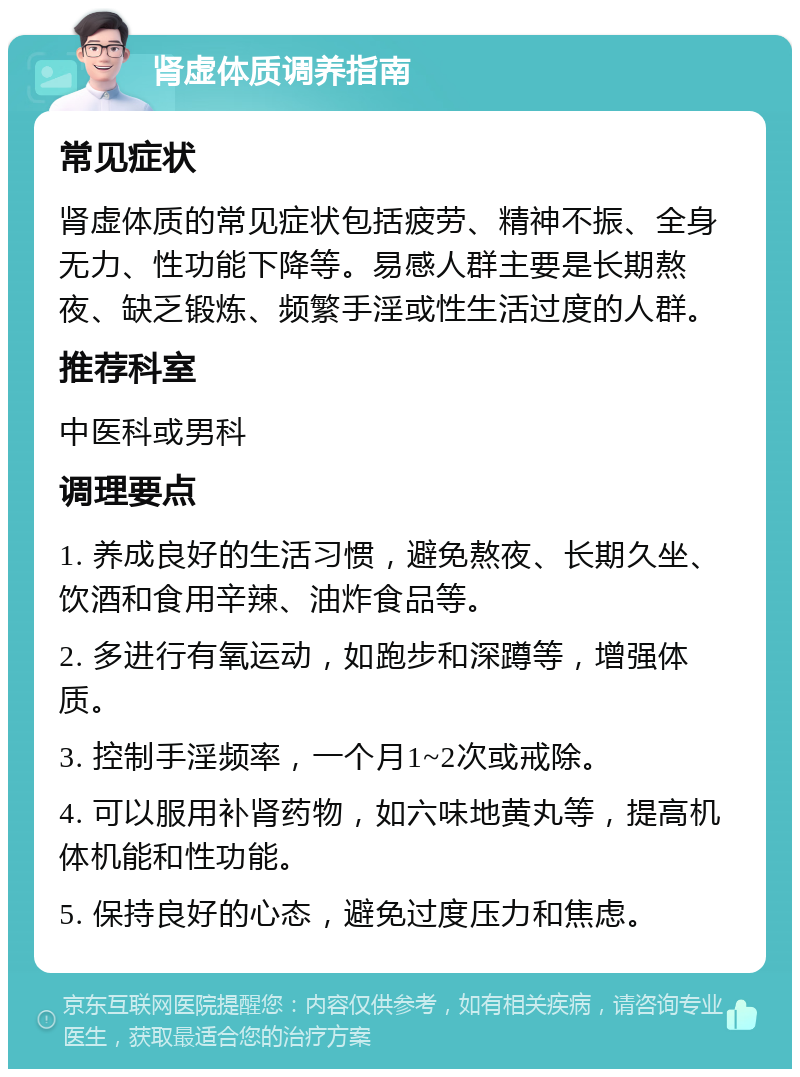 肾虚体质调养指南 常见症状 肾虚体质的常见症状包括疲劳、精神不振、全身无力、性功能下降等。易感人群主要是长期熬夜、缺乏锻炼、频繁手淫或性生活过度的人群。 推荐科室 中医科或男科 调理要点 1. 养成良好的生活习惯，避免熬夜、长期久坐、饮酒和食用辛辣、油炸食品等。 2. 多进行有氧运动，如跑步和深蹲等，增强体质。 3. 控制手淫频率，一个月1~2次或戒除。 4. 可以服用补肾药物，如六味地黄丸等，提高机体机能和性功能。 5. 保持良好的心态，避免过度压力和焦虑。