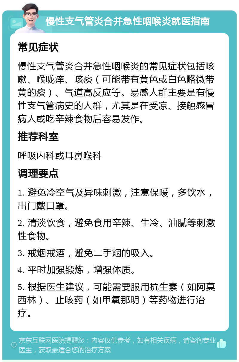 慢性支气管炎合并急性咽喉炎就医指南 常见症状 慢性支气管炎合并急性咽喉炎的常见症状包括咳嗽、喉咙痒、咳痰（可能带有黄色或白色略微带黄的痰）、气道高反应等。易感人群主要是有慢性支气管病史的人群，尤其是在受凉、接触感冒病人或吃辛辣食物后容易发作。 推荐科室 呼吸内科或耳鼻喉科 调理要点 1. 避免冷空气及异味刺激，注意保暖，多饮水，出门戴口罩。 2. 清淡饮食，避免食用辛辣、生冷、油腻等刺激性食物。 3. 戒烟戒酒，避免二手烟的吸入。 4. 平时加强锻炼，增强体质。 5. 根据医生建议，可能需要服用抗生素（如阿莫西林）、止咳药（如甲氧那明）等药物进行治疗。