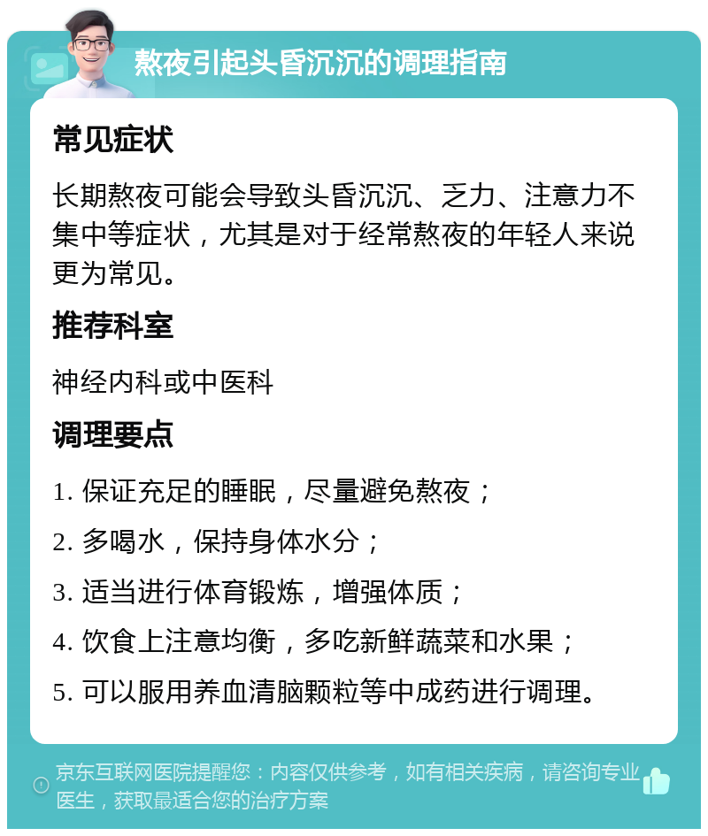 熬夜引起头昏沉沉的调理指南 常见症状 长期熬夜可能会导致头昏沉沉、乏力、注意力不集中等症状，尤其是对于经常熬夜的年轻人来说更为常见。 推荐科室 神经内科或中医科 调理要点 1. 保证充足的睡眠，尽量避免熬夜； 2. 多喝水，保持身体水分； 3. 适当进行体育锻炼，增强体质； 4. 饮食上注意均衡，多吃新鲜蔬菜和水果； 5. 可以服用养血清脑颗粒等中成药进行调理。