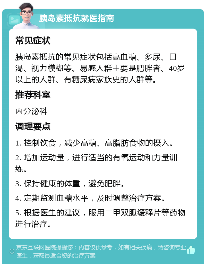 胰岛素抵抗就医指南 常见症状 胰岛素抵抗的常见症状包括高血糖、多尿、口渴、视力模糊等。易感人群主要是肥胖者、40岁以上的人群、有糖尿病家族史的人群等。 推荐科室 内分泌科 调理要点 1. 控制饮食，减少高糖、高脂肪食物的摄入。 2. 增加运动量，进行适当的有氧运动和力量训练。 3. 保持健康的体重，避免肥胖。 4. 定期监测血糖水平，及时调整治疗方案。 5. 根据医生的建议，服用二甲双胍缓释片等药物进行治疗。