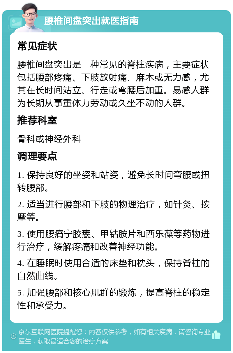 腰椎间盘突出就医指南 常见症状 腰椎间盘突出是一种常见的脊柱疾病，主要症状包括腰部疼痛、下肢放射痛、麻木或无力感，尤其在长时间站立、行走或弯腰后加重。易感人群为长期从事重体力劳动或久坐不动的人群。 推荐科室 骨科或神经外科 调理要点 1. 保持良好的坐姿和站姿，避免长时间弯腰或扭转腰部。 2. 适当进行腰部和下肢的物理治疗，如针灸、按摩等。 3. 使用腰痛宁胶囊、甲钴胺片和西乐葆等药物进行治疗，缓解疼痛和改善神经功能。 4. 在睡眠时使用合适的床垫和枕头，保持脊柱的自然曲线。 5. 加强腰部和核心肌群的锻炼，提高脊柱的稳定性和承受力。