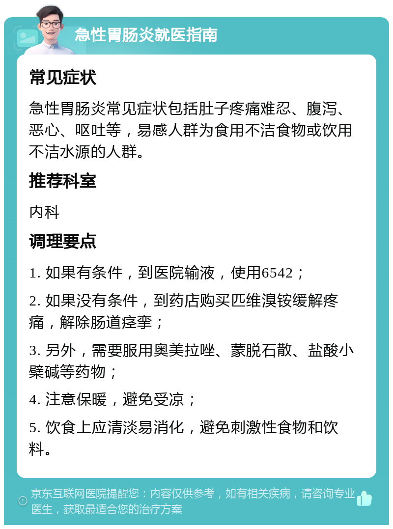 急性胃肠炎就医指南 常见症状 急性胃肠炎常见症状包括肚子疼痛难忍、腹泻、恶心、呕吐等，易感人群为食用不洁食物或饮用不洁水源的人群。 推荐科室 内科 调理要点 1. 如果有条件，到医院输液，使用6542； 2. 如果没有条件，到药店购买匹维溴铵缓解疼痛，解除肠道痉挛； 3. 另外，需要服用奥美拉唑、蒙脱石散、盐酸小檗碱等药物； 4. 注意保暖，避免受凉； 5. 饮食上应清淡易消化，避免刺激性食物和饮料。