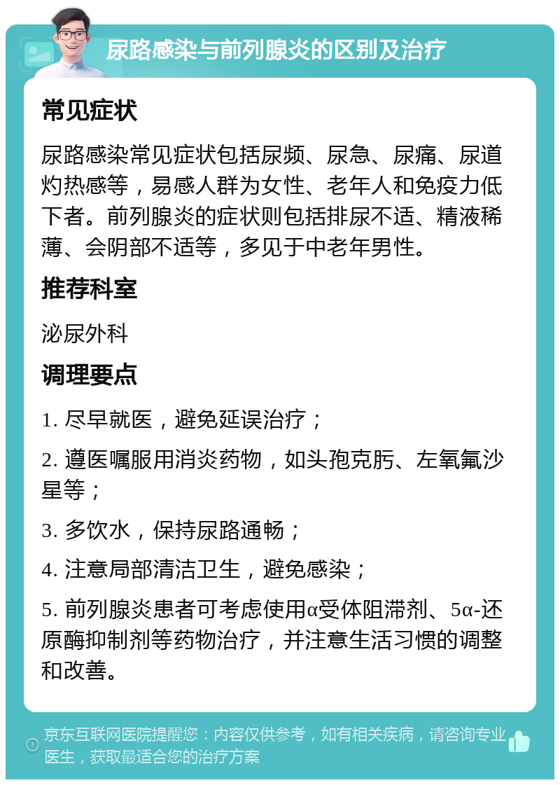 尿路感染与前列腺炎的区别及治疗 常见症状 尿路感染常见症状包括尿频、尿急、尿痛、尿道灼热感等，易感人群为女性、老年人和免疫力低下者。前列腺炎的症状则包括排尿不适、精液稀薄、会阴部不适等，多见于中老年男性。 推荐科室 泌尿外科 调理要点 1. 尽早就医，避免延误治疗； 2. 遵医嘱服用消炎药物，如头孢克肟、左氧氟沙星等； 3. 多饮水，保持尿路通畅； 4. 注意局部清洁卫生，避免感染； 5. 前列腺炎患者可考虑使用α受体阻滞剂、5α-还原酶抑制剂等药物治疗，并注意生活习惯的调整和改善。