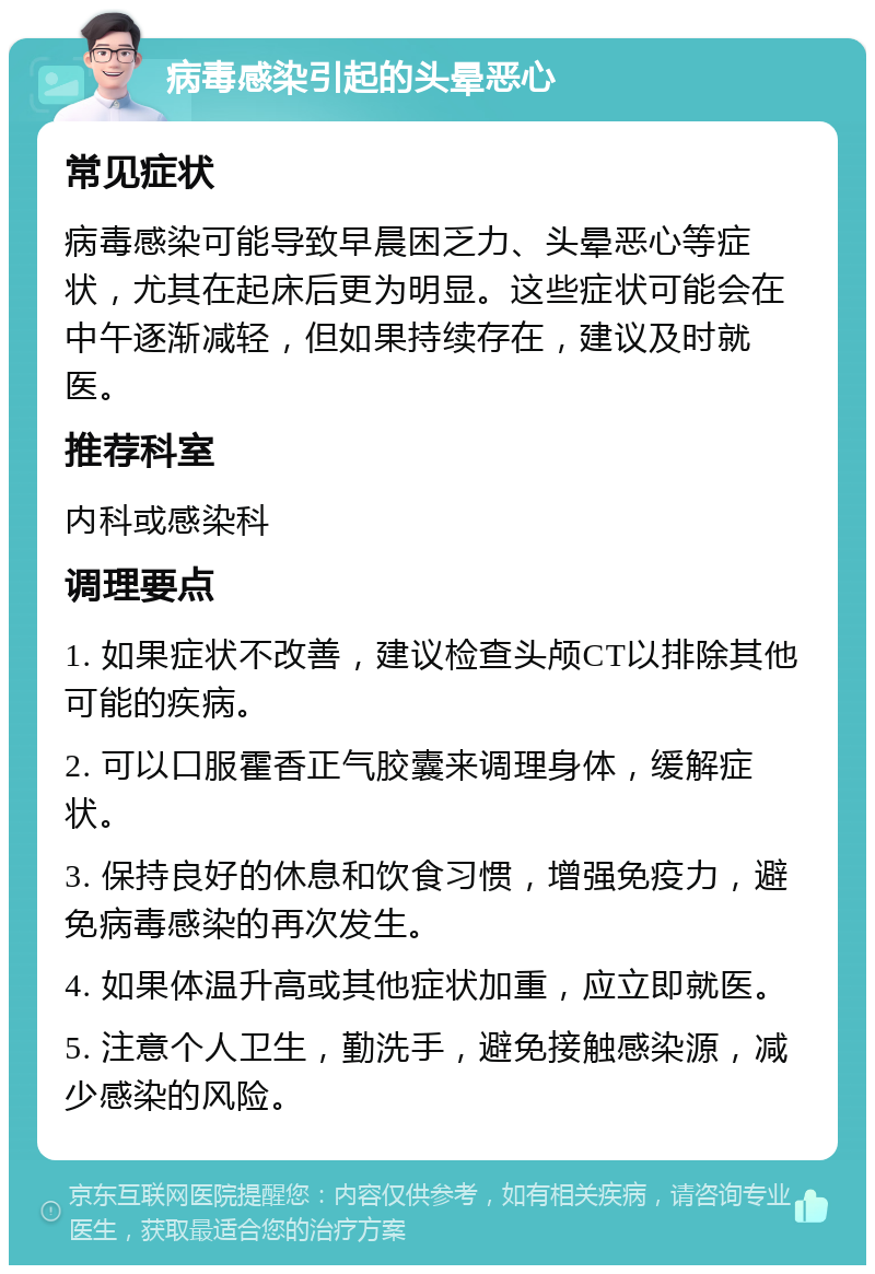 病毒感染引起的头晕恶心 常见症状 病毒感染可能导致早晨困乏力、头晕恶心等症状，尤其在起床后更为明显。这些症状可能会在中午逐渐减轻，但如果持续存在，建议及时就医。 推荐科室 内科或感染科 调理要点 1. 如果症状不改善，建议检查头颅CT以排除其他可能的疾病。 2. 可以口服霍香正气胶囊来调理身体，缓解症状。 3. 保持良好的休息和饮食习惯，增强免疫力，避免病毒感染的再次发生。 4. 如果体温升高或其他症状加重，应立即就医。 5. 注意个人卫生，勤洗手，避免接触感染源，减少感染的风险。