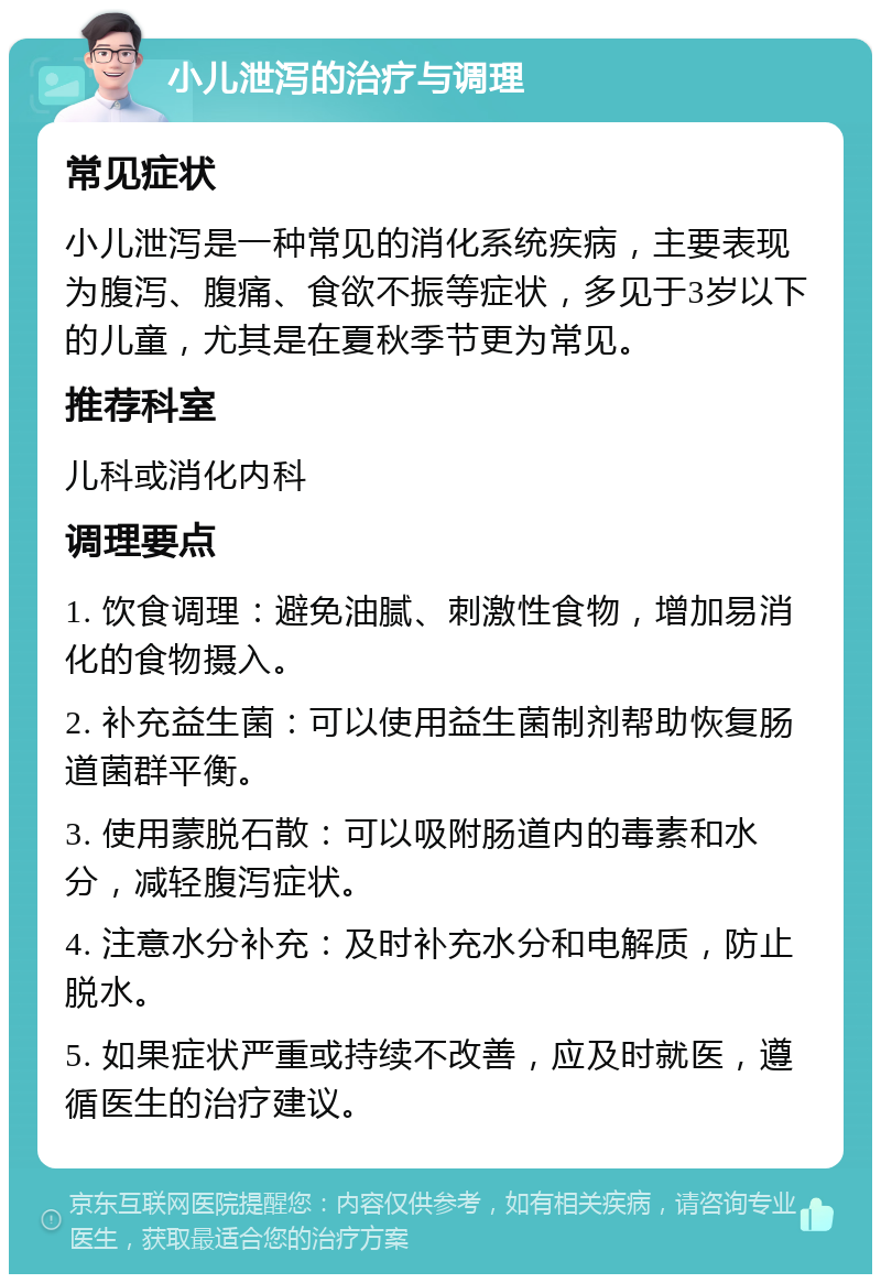 小儿泄泻的治疗与调理 常见症状 小儿泄泻是一种常见的消化系统疾病，主要表现为腹泻、腹痛、食欲不振等症状，多见于3岁以下的儿童，尤其是在夏秋季节更为常见。 推荐科室 儿科或消化内科 调理要点 1. 饮食调理：避免油腻、刺激性食物，增加易消化的食物摄入。 2. 补充益生菌：可以使用益生菌制剂帮助恢复肠道菌群平衡。 3. 使用蒙脱石散：可以吸附肠道内的毒素和水分，减轻腹泻症状。 4. 注意水分补充：及时补充水分和电解质，防止脱水。 5. 如果症状严重或持续不改善，应及时就医，遵循医生的治疗建议。