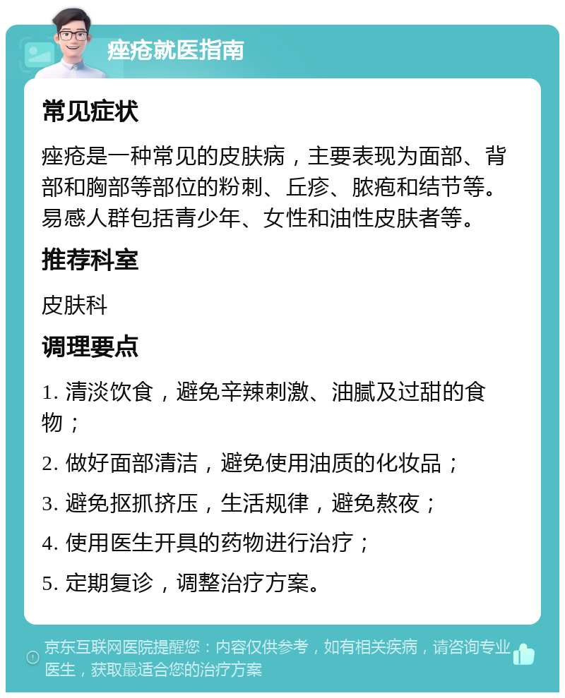 痤疮就医指南 常见症状 痤疮是一种常见的皮肤病，主要表现为面部、背部和胸部等部位的粉刺、丘疹、脓疱和结节等。易感人群包括青少年、女性和油性皮肤者等。 推荐科室 皮肤科 调理要点 1. 清淡饮食，避免辛辣刺激、油腻及过甜的食物； 2. 做好面部清洁，避免使用油质的化妆品； 3. 避免抠抓挤压，生活规律，避免熬夜； 4. 使用医生开具的药物进行治疗； 5. 定期复诊，调整治疗方案。