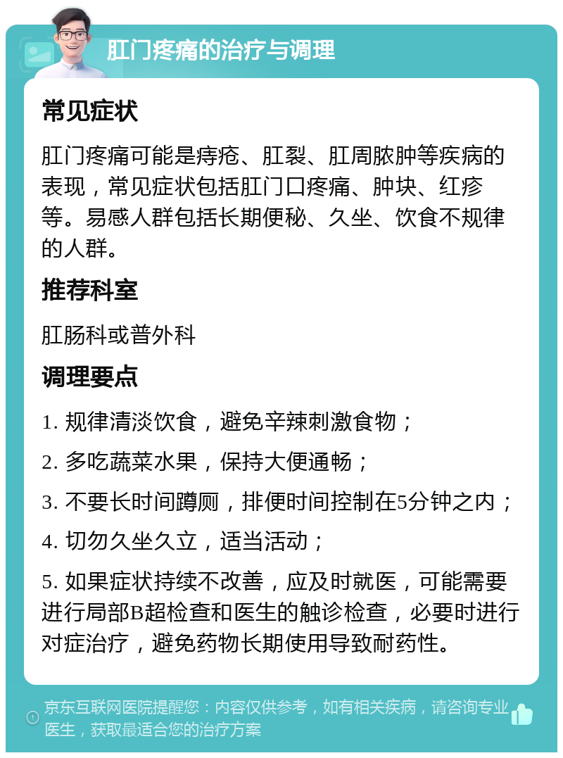 肛门疼痛的治疗与调理 常见症状 肛门疼痛可能是痔疮、肛裂、肛周脓肿等疾病的表现，常见症状包括肛门口疼痛、肿块、红疹等。易感人群包括长期便秘、久坐、饮食不规律的人群。 推荐科室 肛肠科或普外科 调理要点 1. 规律清淡饮食，避免辛辣刺激食物； 2. 多吃蔬菜水果，保持大便通畅； 3. 不要长时间蹲厕，排便时间控制在5分钟之内； 4. 切勿久坐久立，适当活动； 5. 如果症状持续不改善，应及时就医，可能需要进行局部B超检查和医生的触诊检查，必要时进行对症治疗，避免药物长期使用导致耐药性。