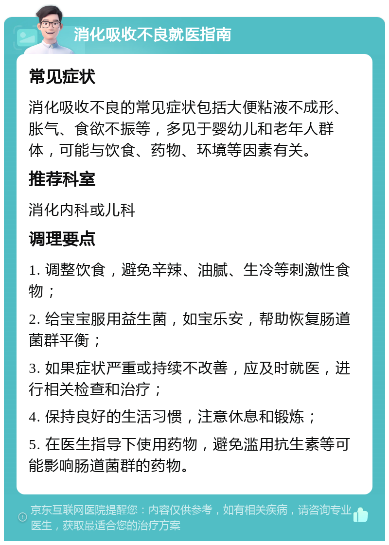 消化吸收不良就医指南 常见症状 消化吸收不良的常见症状包括大便粘液不成形、胀气、食欲不振等，多见于婴幼儿和老年人群体，可能与饮食、药物、环境等因素有关。 推荐科室 消化内科或儿科 调理要点 1. 调整饮食，避免辛辣、油腻、生冷等刺激性食物； 2. 给宝宝服用益生菌，如宝乐安，帮助恢复肠道菌群平衡； 3. 如果症状严重或持续不改善，应及时就医，进行相关检查和治疗； 4. 保持良好的生活习惯，注意休息和锻炼； 5. 在医生指导下使用药物，避免滥用抗生素等可能影响肠道菌群的药物。