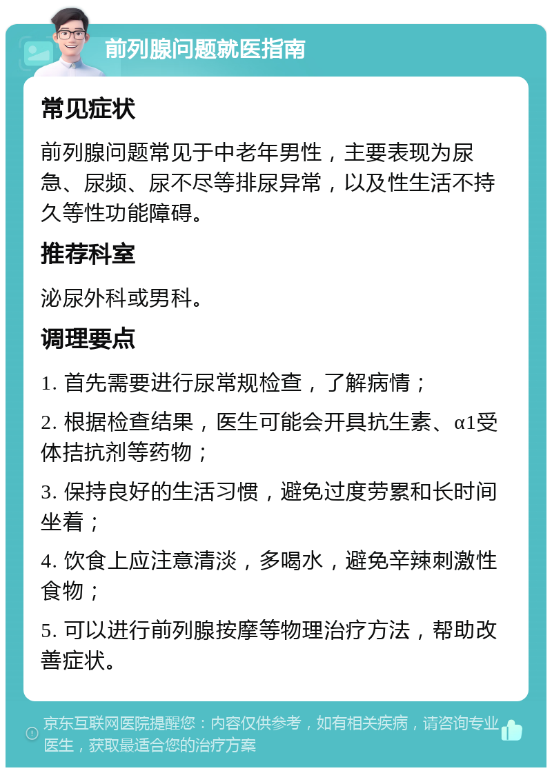 前列腺问题就医指南 常见症状 前列腺问题常见于中老年男性，主要表现为尿急、尿频、尿不尽等排尿异常，以及性生活不持久等性功能障碍。 推荐科室 泌尿外科或男科。 调理要点 1. 首先需要进行尿常规检查，了解病情； 2. 根据检查结果，医生可能会开具抗生素、α1受体拮抗剂等药物； 3. 保持良好的生活习惯，避免过度劳累和长时间坐着； 4. 饮食上应注意清淡，多喝水，避免辛辣刺激性食物； 5. 可以进行前列腺按摩等物理治疗方法，帮助改善症状。