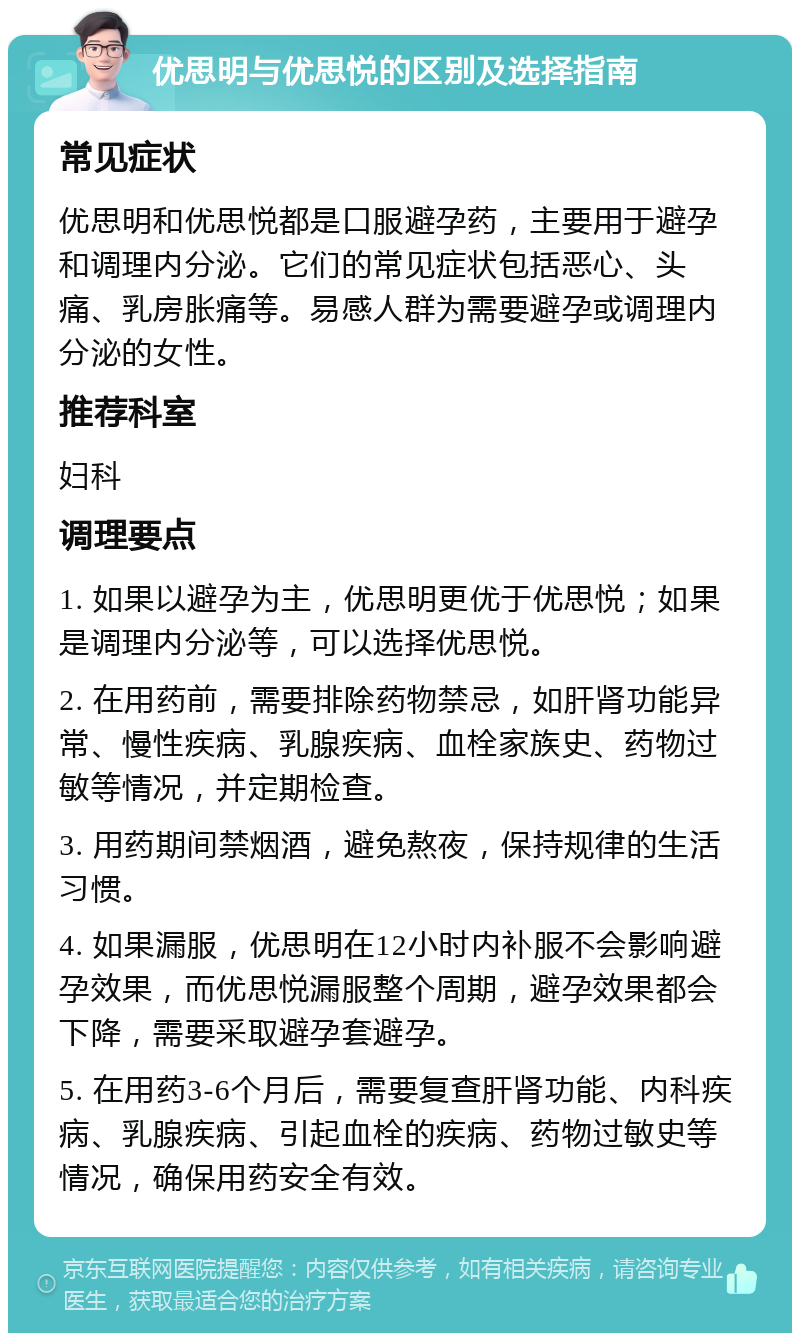 优思明与优思悦的区别及选择指南 常见症状 优思明和优思悦都是口服避孕药，主要用于避孕和调理内分泌。它们的常见症状包括恶心、头痛、乳房胀痛等。易感人群为需要避孕或调理内分泌的女性。 推荐科室 妇科 调理要点 1. 如果以避孕为主，优思明更优于优思悦；如果是调理内分泌等，可以选择优思悦。 2. 在用药前，需要排除药物禁忌，如肝肾功能异常、慢性疾病、乳腺疾病、血栓家族史、药物过敏等情况，并定期检查。 3. 用药期间禁烟酒，避免熬夜，保持规律的生活习惯。 4. 如果漏服，优思明在12小时内补服不会影响避孕效果，而优思悦漏服整个周期，避孕效果都会下降，需要采取避孕套避孕。 5. 在用药3-6个月后，需要复查肝肾功能、内科疾病、乳腺疾病、引起血栓的疾病、药物过敏史等情况，确保用药安全有效。