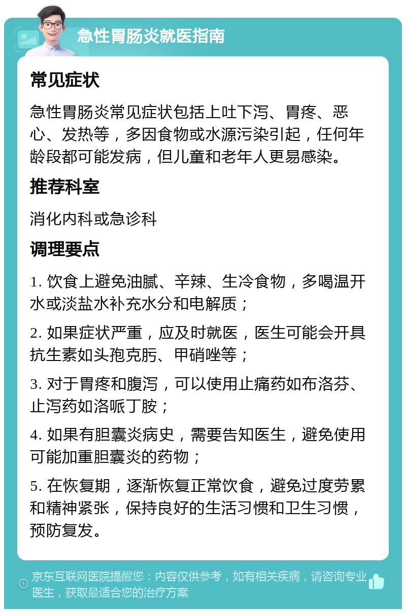 急性胃肠炎就医指南 常见症状 急性胃肠炎常见症状包括上吐下泻、胃疼、恶心、发热等，多因食物或水源污染引起，任何年龄段都可能发病，但儿童和老年人更易感染。 推荐科室 消化内科或急诊科 调理要点 1. 饮食上避免油腻、辛辣、生冷食物，多喝温开水或淡盐水补充水分和电解质； 2. 如果症状严重，应及时就医，医生可能会开具抗生素如头孢克肟、甲硝唑等； 3. 对于胃疼和腹泻，可以使用止痛药如布洛芬、止泻药如洛哌丁胺； 4. 如果有胆囊炎病史，需要告知医生，避免使用可能加重胆囊炎的药物； 5. 在恢复期，逐渐恢复正常饮食，避免过度劳累和精神紧张，保持良好的生活习惯和卫生习惯，预防复发。