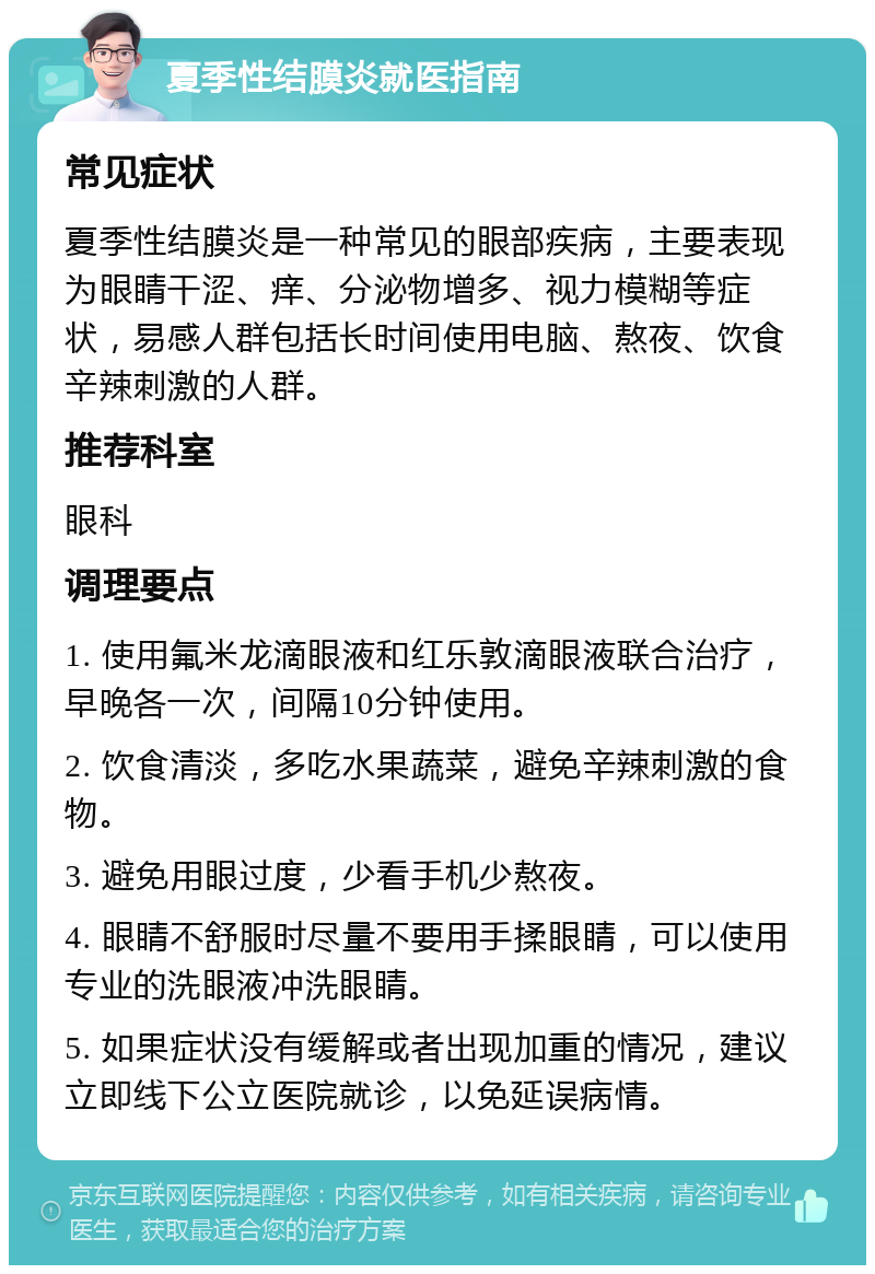 夏季性结膜炎就医指南 常见症状 夏季性结膜炎是一种常见的眼部疾病，主要表现为眼睛干涩、痒、分泌物增多、视力模糊等症状，易感人群包括长时间使用电脑、熬夜、饮食辛辣刺激的人群。 推荐科室 眼科 调理要点 1. 使用氟米龙滴眼液和红乐敦滴眼液联合治疗，早晚各一次，间隔10分钟使用。 2. 饮食清淡，多吃水果蔬菜，避免辛辣刺激的食物。 3. 避免用眼过度，少看手机少熬夜。 4. 眼睛不舒服时尽量不要用手揉眼睛，可以使用专业的洗眼液冲洗眼睛。 5. 如果症状没有缓解或者出现加重的情况，建议立即线下公立医院就诊，以免延误病情。