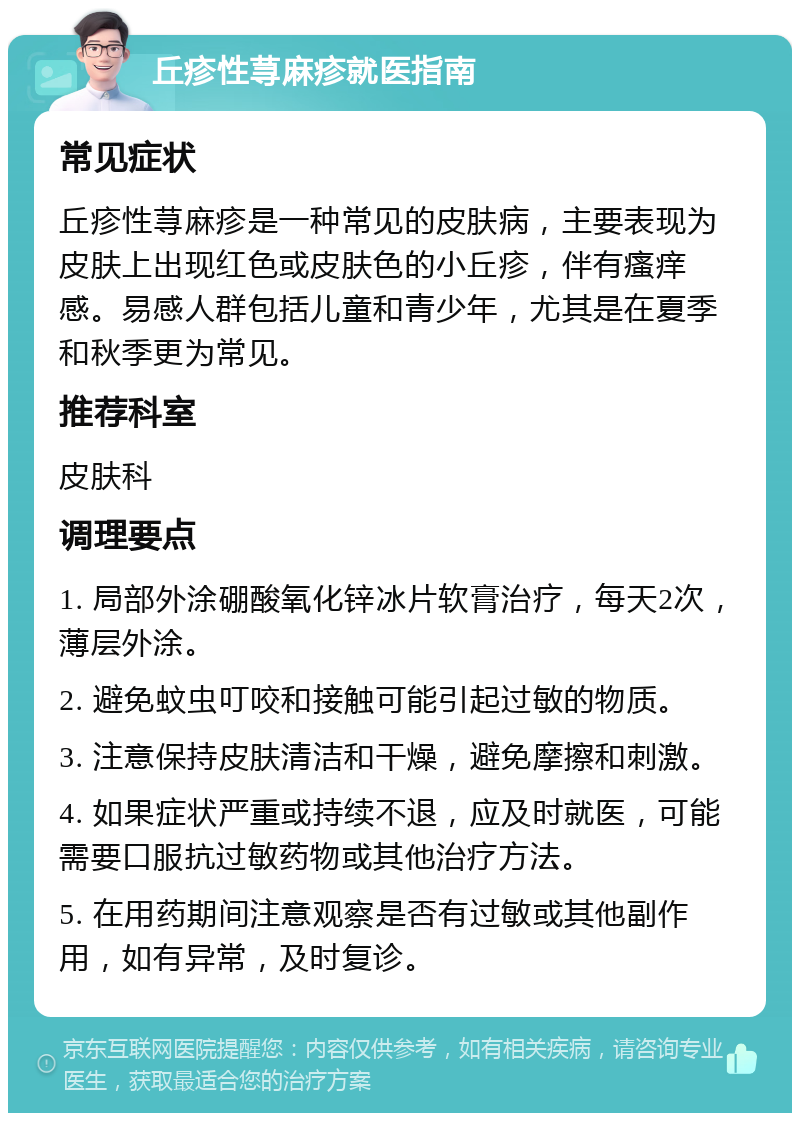 丘疹性荨麻疹就医指南 常见症状 丘疹性荨麻疹是一种常见的皮肤病，主要表现为皮肤上出现红色或皮肤色的小丘疹，伴有瘙痒感。易感人群包括儿童和青少年，尤其是在夏季和秋季更为常见。 推荐科室 皮肤科 调理要点 1. 局部外涂硼酸氧化锌冰片软膏治疗，每天2次，薄层外涂。 2. 避免蚊虫叮咬和接触可能引起过敏的物质。 3. 注意保持皮肤清洁和干燥，避免摩擦和刺激。 4. 如果症状严重或持续不退，应及时就医，可能需要口服抗过敏药物或其他治疗方法。 5. 在用药期间注意观察是否有过敏或其他副作用，如有异常，及时复诊。