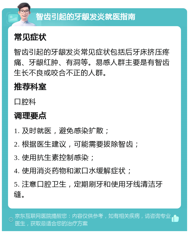 智齿引起的牙龈发炎就医指南 常见症状 智齿引起的牙龈发炎常见症状包括后牙床挤压疼痛、牙龈红肿、有洞等。易感人群主要是有智齿生长不良或咬合不正的人群。 推荐科室 口腔科 调理要点 1. 及时就医，避免感染扩散； 2. 根据医生建议，可能需要拔除智齿； 3. 使用抗生素控制感染； 4. 使用消炎药物和漱口水缓解症状； 5. 注意口腔卫生，定期刷牙和使用牙线清洁牙缝。