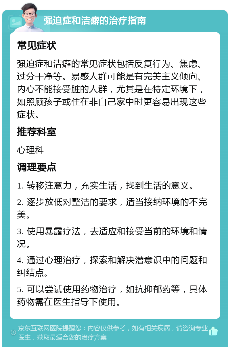 强迫症和洁癖的治疗指南 常见症状 强迫症和洁癖的常见症状包括反复行为、焦虑、过分干净等。易感人群可能是有完美主义倾向、内心不能接受脏的人群，尤其是在特定环境下，如照顾孩子或住在非自己家中时更容易出现这些症状。 推荐科室 心理科 调理要点 1. 转移注意力，充实生活，找到生活的意义。 2. 逐步放低对整洁的要求，适当接纳环境的不完美。 3. 使用暴露疗法，去适应和接受当前的环境和情况。 4. 通过心理治疗，探索和解决潜意识中的问题和纠结点。 5. 可以尝试使用药物治疗，如抗抑郁药等，具体药物需在医生指导下使用。