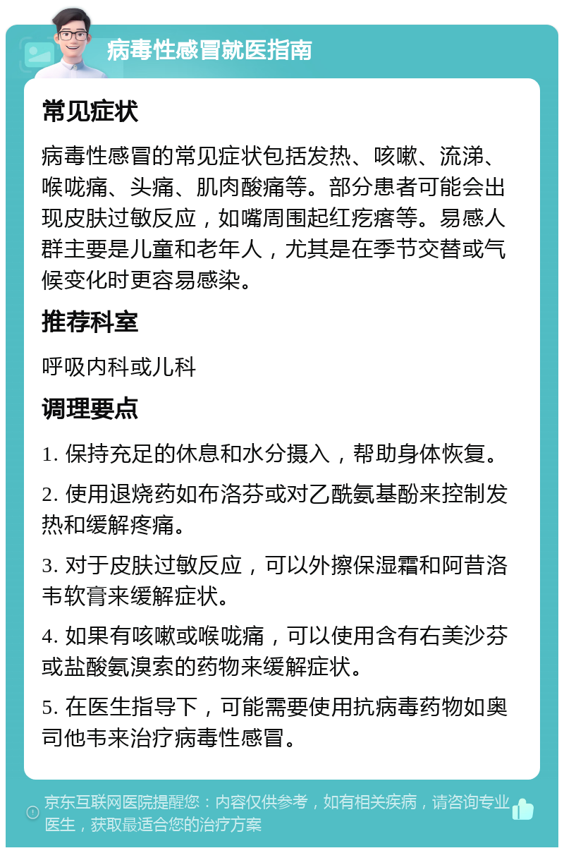 病毒性感冒就医指南 常见症状 病毒性感冒的常见症状包括发热、咳嗽、流涕、喉咙痛、头痛、肌肉酸痛等。部分患者可能会出现皮肤过敏反应，如嘴周围起红疙瘩等。易感人群主要是儿童和老年人，尤其是在季节交替或气候变化时更容易感染。 推荐科室 呼吸内科或儿科 调理要点 1. 保持充足的休息和水分摄入，帮助身体恢复。 2. 使用退烧药如布洛芬或对乙酰氨基酚来控制发热和缓解疼痛。 3. 对于皮肤过敏反应，可以外擦保湿霜和阿昔洛韦软膏来缓解症状。 4. 如果有咳嗽或喉咙痛，可以使用含有右美沙芬或盐酸氨溴索的药物来缓解症状。 5. 在医生指导下，可能需要使用抗病毒药物如奥司他韦来治疗病毒性感冒。