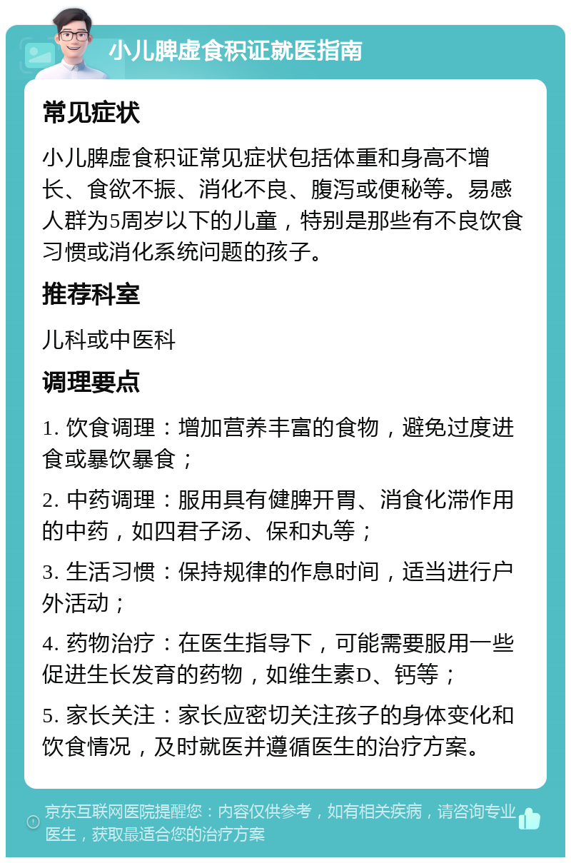 小儿脾虚食积证就医指南 常见症状 小儿脾虚食积证常见症状包括体重和身高不增长、食欲不振、消化不良、腹泻或便秘等。易感人群为5周岁以下的儿童，特别是那些有不良饮食习惯或消化系统问题的孩子。 推荐科室 儿科或中医科 调理要点 1. 饮食调理：增加营养丰富的食物，避免过度进食或暴饮暴食； 2. 中药调理：服用具有健脾开胃、消食化滞作用的中药，如四君子汤、保和丸等； 3. 生活习惯：保持规律的作息时间，适当进行户外活动； 4. 药物治疗：在医生指导下，可能需要服用一些促进生长发育的药物，如维生素D、钙等； 5. 家长关注：家长应密切关注孩子的身体变化和饮食情况，及时就医并遵循医生的治疗方案。