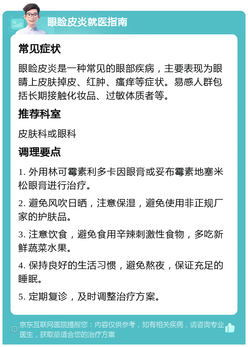 眼睑皮炎就医指南 常见症状 眼睑皮炎是一种常见的眼部疾病，主要表现为眼睛上皮肤掉皮、红肿、瘙痒等症状。易感人群包括长期接触化妆品、过敏体质者等。 推荐科室 皮肤科或眼科 调理要点 1. 外用林可霉素利多卡因眼膏或妥布霉素地塞米松眼膏进行治疗。 2. 避免风吹日晒，注意保湿，避免使用非正规厂家的护肤品。 3. 注意饮食，避免食用辛辣刺激性食物，多吃新鲜蔬菜水果。 4. 保持良好的生活习惯，避免熬夜，保证充足的睡眠。 5. 定期复诊，及时调整治疗方案。