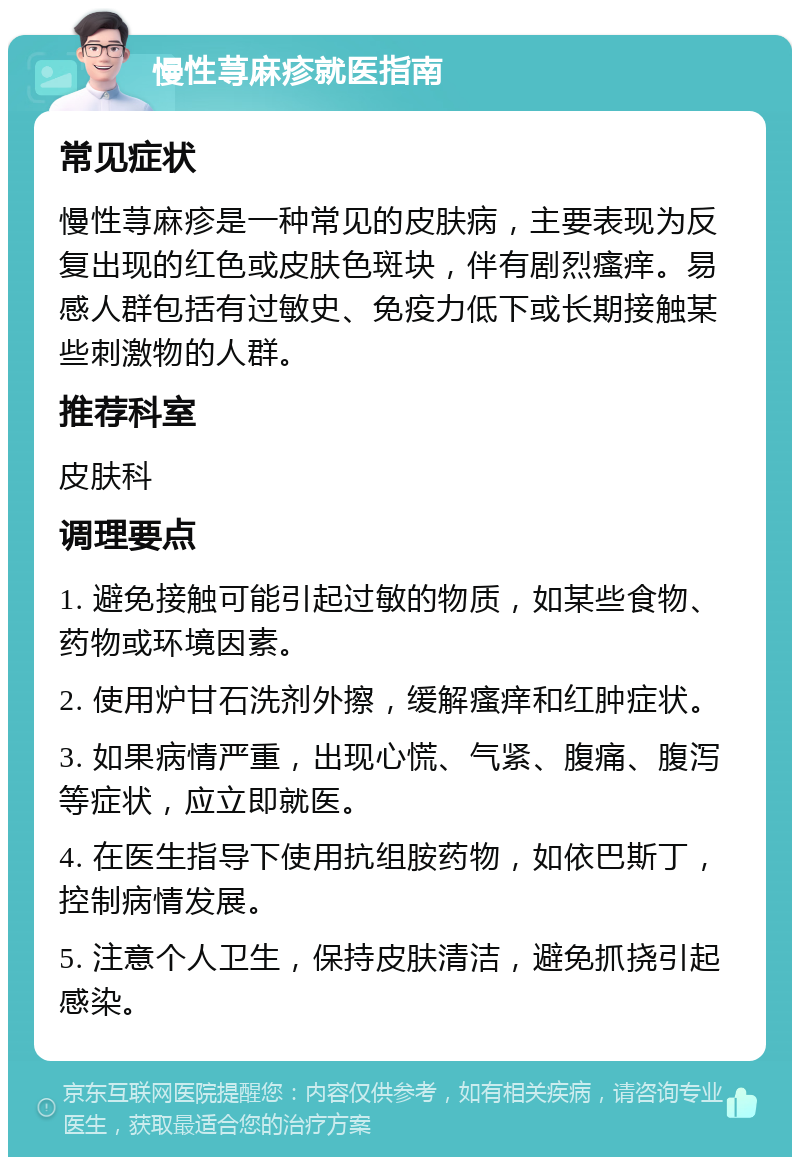 慢性荨麻疹就医指南 常见症状 慢性荨麻疹是一种常见的皮肤病，主要表现为反复出现的红色或皮肤色斑块，伴有剧烈瘙痒。易感人群包括有过敏史、免疫力低下或长期接触某些刺激物的人群。 推荐科室 皮肤科 调理要点 1. 避免接触可能引起过敏的物质，如某些食物、药物或环境因素。 2. 使用炉甘石洗剂外擦，缓解瘙痒和红肿症状。 3. 如果病情严重，出现心慌、气紧、腹痛、腹泻等症状，应立即就医。 4. 在医生指导下使用抗组胺药物，如依巴斯丁，控制病情发展。 5. 注意个人卫生，保持皮肤清洁，避免抓挠引起感染。