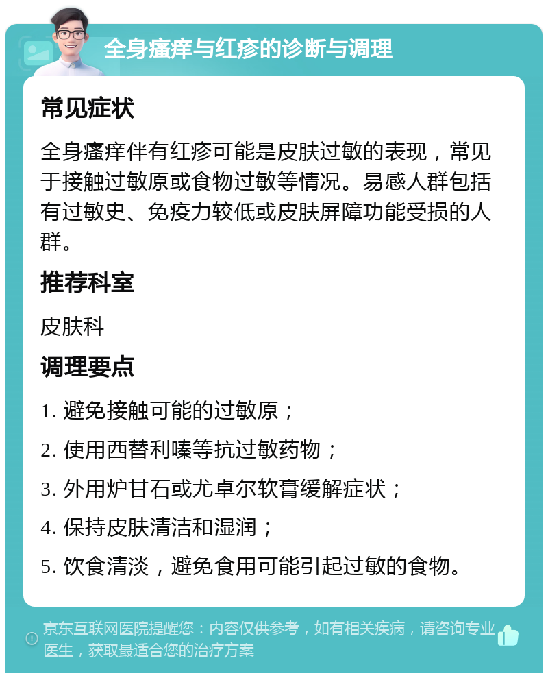 全身瘙痒与红疹的诊断与调理 常见症状 全身瘙痒伴有红疹可能是皮肤过敏的表现，常见于接触过敏原或食物过敏等情况。易感人群包括有过敏史、免疫力较低或皮肤屏障功能受损的人群。 推荐科室 皮肤科 调理要点 1. 避免接触可能的过敏原； 2. 使用西替利嗪等抗过敏药物； 3. 外用炉甘石或尤卓尔软膏缓解症状； 4. 保持皮肤清洁和湿润； 5. 饮食清淡，避免食用可能引起过敏的食物。