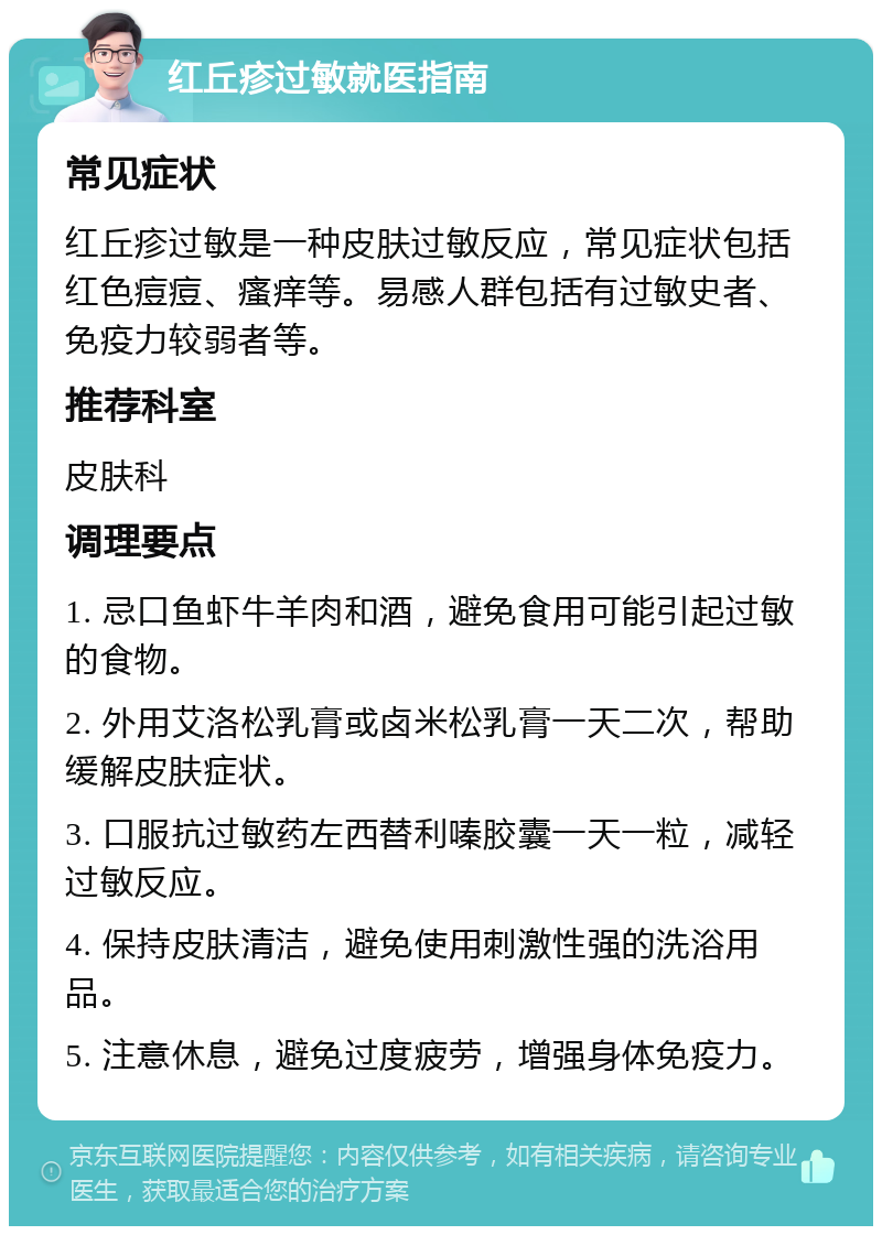 红丘疹过敏就医指南 常见症状 红丘疹过敏是一种皮肤过敏反应，常见症状包括红色痘痘、瘙痒等。易感人群包括有过敏史者、免疫力较弱者等。 推荐科室 皮肤科 调理要点 1. 忌口鱼虾牛羊肉和酒，避免食用可能引起过敏的食物。 2. 外用艾洛松乳膏或卤米松乳膏一天二次，帮助缓解皮肤症状。 3. 口服抗过敏药左西替利嗪胶囊一天一粒，减轻过敏反应。 4. 保持皮肤清洁，避免使用刺激性强的洗浴用品。 5. 注意休息，避免过度疲劳，增强身体免疫力。