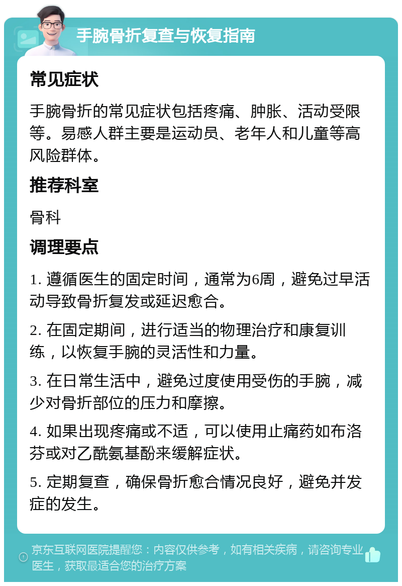 手腕骨折复查与恢复指南 常见症状 手腕骨折的常见症状包括疼痛、肿胀、活动受限等。易感人群主要是运动员、老年人和儿童等高风险群体。 推荐科室 骨科 调理要点 1. 遵循医生的固定时间，通常为6周，避免过早活动导致骨折复发或延迟愈合。 2. 在固定期间，进行适当的物理治疗和康复训练，以恢复手腕的灵活性和力量。 3. 在日常生活中，避免过度使用受伤的手腕，减少对骨折部位的压力和摩擦。 4. 如果出现疼痛或不适，可以使用止痛药如布洛芬或对乙酰氨基酚来缓解症状。 5. 定期复查，确保骨折愈合情况良好，避免并发症的发生。