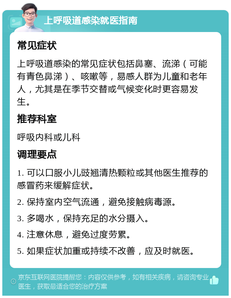 上呼吸道感染就医指南 常见症状 上呼吸道感染的常见症状包括鼻塞、流涕（可能有青色鼻涕）、咳嗽等，易感人群为儿童和老年人，尤其是在季节交替或气候变化时更容易发生。 推荐科室 呼吸内科或儿科 调理要点 1. 可以口服小儿豉翘清热颗粒或其他医生推荐的感冒药来缓解症状。 2. 保持室内空气流通，避免接触病毒源。 3. 多喝水，保持充足的水分摄入。 4. 注意休息，避免过度劳累。 5. 如果症状加重或持续不改善，应及时就医。