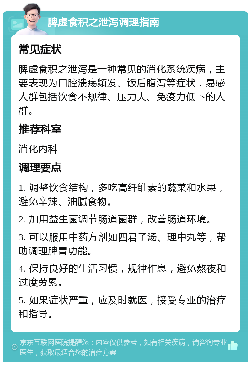 脾虚食积之泄泻调理指南 常见症状 脾虚食积之泄泻是一种常见的消化系统疾病，主要表现为口腔溃疡频发、饭后腹泻等症状，易感人群包括饮食不规律、压力大、免疫力低下的人群。 推荐科室 消化内科 调理要点 1. 调整饮食结构，多吃高纤维素的蔬菜和水果，避免辛辣、油腻食物。 2. 加用益生菌调节肠道菌群，改善肠道环境。 3. 可以服用中药方剂如四君子汤、理中丸等，帮助调理脾胃功能。 4. 保持良好的生活习惯，规律作息，避免熬夜和过度劳累。 5. 如果症状严重，应及时就医，接受专业的治疗和指导。