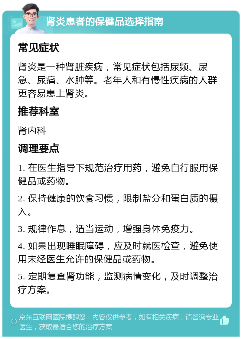 肾炎患者的保健品选择指南 常见症状 肾炎是一种肾脏疾病，常见症状包括尿频、尿急、尿痛、水肿等。老年人和有慢性疾病的人群更容易患上肾炎。 推荐科室 肾内科 调理要点 1. 在医生指导下规范治疗用药，避免自行服用保健品或药物。 2. 保持健康的饮食习惯，限制盐分和蛋白质的摄入。 3. 规律作息，适当运动，增强身体免疫力。 4. 如果出现睡眠障碍，应及时就医检查，避免使用未经医生允许的保健品或药物。 5. 定期复查肾功能，监测病情变化，及时调整治疗方案。