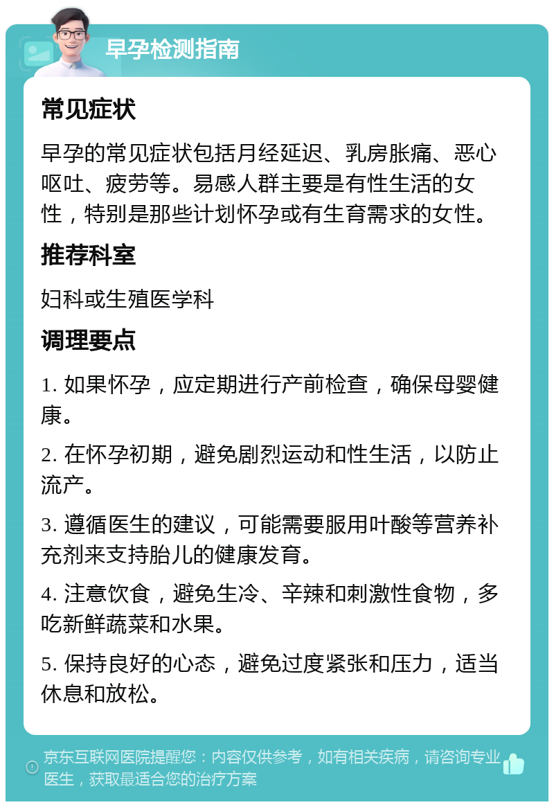 早孕检测指南 常见症状 早孕的常见症状包括月经延迟、乳房胀痛、恶心呕吐、疲劳等。易感人群主要是有性生活的女性，特别是那些计划怀孕或有生育需求的女性。 推荐科室 妇科或生殖医学科 调理要点 1. 如果怀孕，应定期进行产前检查，确保母婴健康。 2. 在怀孕初期，避免剧烈运动和性生活，以防止流产。 3. 遵循医生的建议，可能需要服用叶酸等营养补充剂来支持胎儿的健康发育。 4. 注意饮食，避免生冷、辛辣和刺激性食物，多吃新鲜蔬菜和水果。 5. 保持良好的心态，避免过度紧张和压力，适当休息和放松。