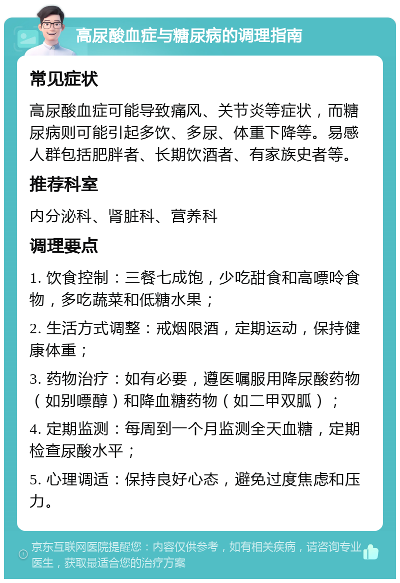 高尿酸血症与糖尿病的调理指南 常见症状 高尿酸血症可能导致痛风、关节炎等症状，而糖尿病则可能引起多饮、多尿、体重下降等。易感人群包括肥胖者、长期饮酒者、有家族史者等。 推荐科室 内分泌科、肾脏科、营养科 调理要点 1. 饮食控制：三餐七成饱，少吃甜食和高嘌呤食物，多吃蔬菜和低糖水果； 2. 生活方式调整：戒烟限酒，定期运动，保持健康体重； 3. 药物治疗：如有必要，遵医嘱服用降尿酸药物（如别嘌醇）和降血糖药物（如二甲双胍）； 4. 定期监测：每周到一个月监测全天血糖，定期检查尿酸水平； 5. 心理调适：保持良好心态，避免过度焦虑和压力。